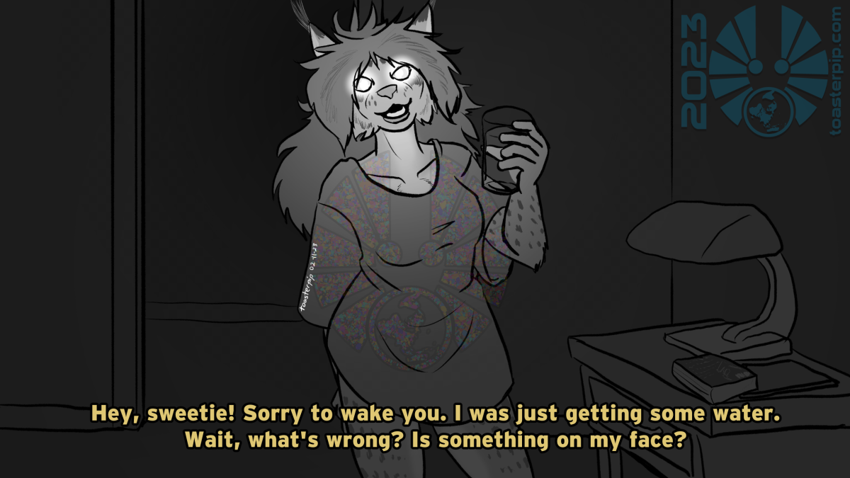 toasterpip art of a lynx lady seen from a night vision camera. Her eyes are solid reflecting white, and she's got a glass of water in hand. Subtitles read: "Hey, sweetie! Sorry to wake you. I was just getting some water. Wait, what's wrong? Is something on my face?"